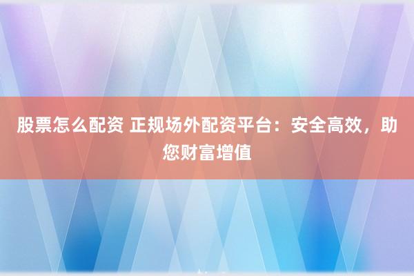 股票怎么配资 正规场外配资平台：安全高效，助您财富增值