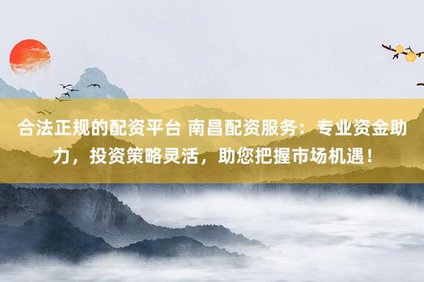 合法正规的配资平台 南昌配资服务：专业资金助力，投资策略灵活，助您把握市场机遇！