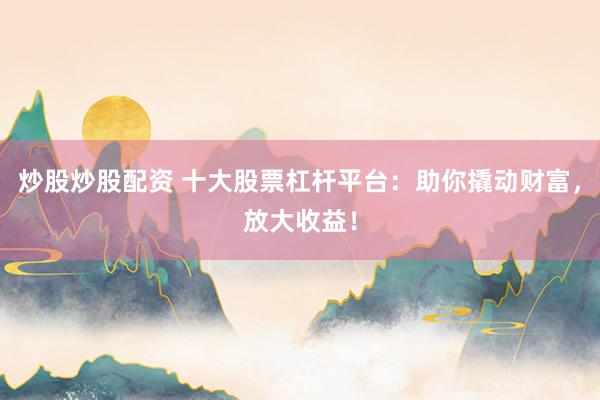 炒股炒股配资 十大股票杠杆平台：助你撬动财富，放大收益！