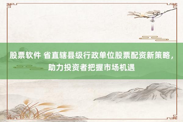 股票软件 省直辖县级行政单位股票配资新策略，助力投资者把握市场机遇