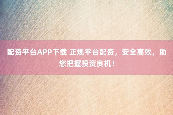 配资平台APP下载 正规平台配资，安全高效，助您把握投资良机！