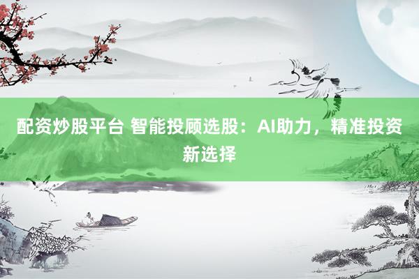 配资炒股平台 智能投顾选股：AI助力，精准投资新选择