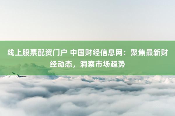 线上股票配资门户 中国财经信息网：聚焦最新财经动态，洞察市场趋势