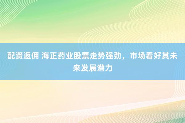 配资返佣 海正药业股票走势强劲，市场看好其未来发展潜力
