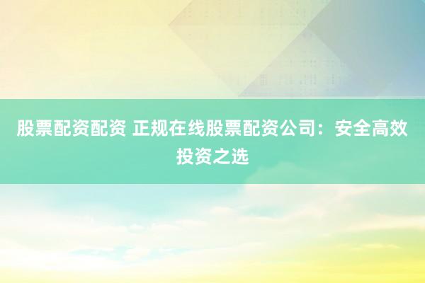 股票配资配资 正规在线股票配资公司：安全高效投资之选