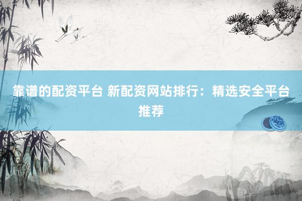 靠谱的配资平台 新配资网站排行：精选安全平台推荐