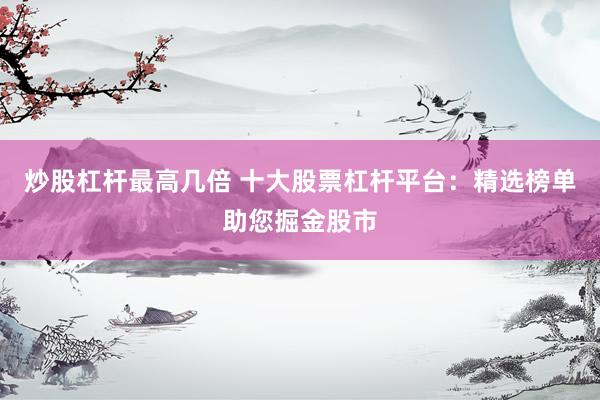 炒股杠杆最高几倍 十大股票杠杆平台：精选榜单助您掘金股市