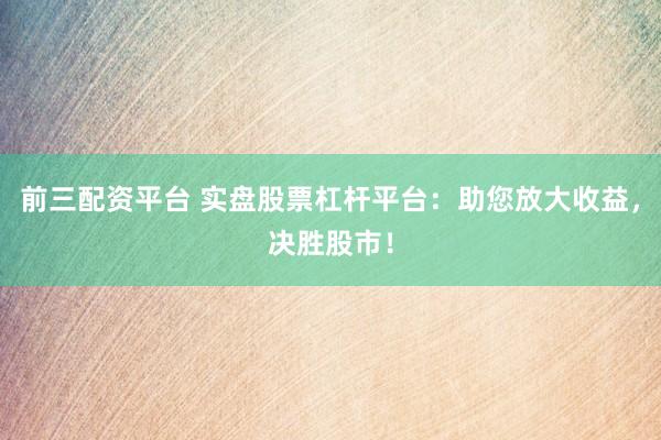 前三配资平台 实盘股票杠杆平台：助您放大收益，决胜股市！