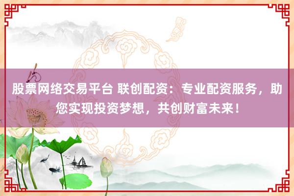 股票网络交易平台 联创配资：专业配资服务，助您实现投资梦想，共创财富未来！