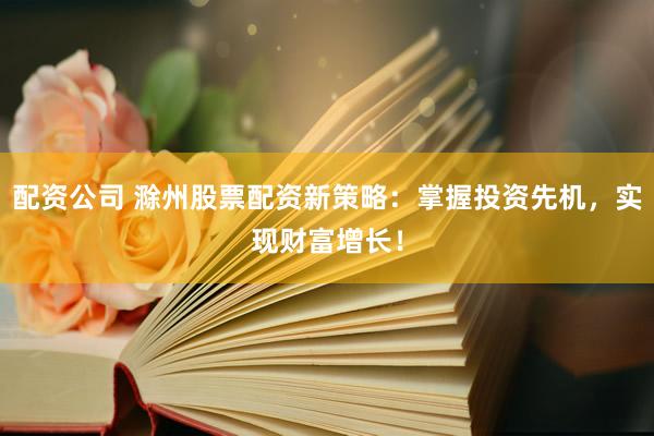 配资公司 滁州股票配资新策略：掌握投资先机，实现财富增长！
