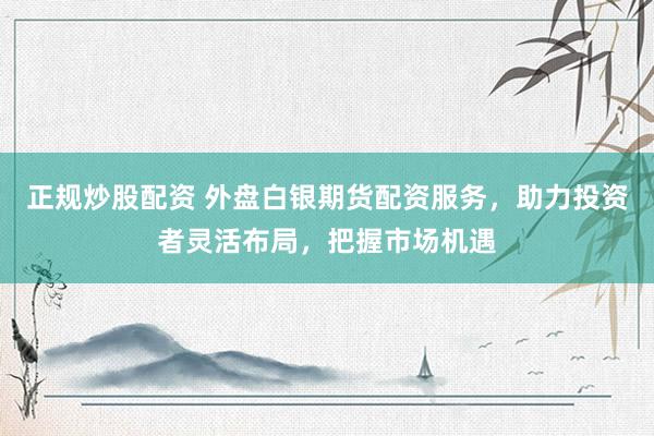 正规炒股配资 外盘白银期货配资服务，助力投资者灵活布局，把握市场机遇