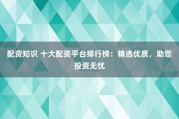 配资知识 十大配资平台排行榜：精选优质，助您投资无忧