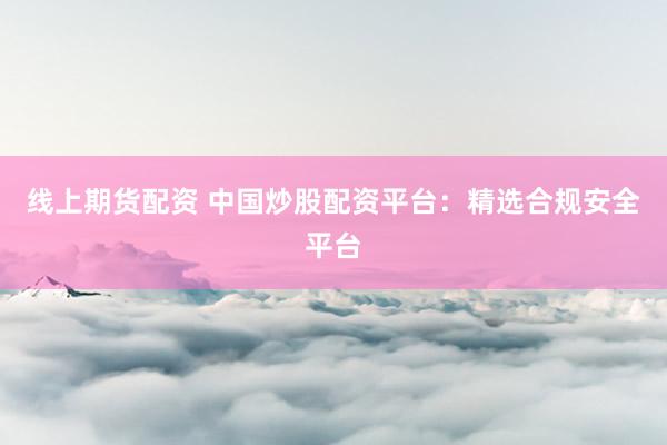 线上期货配资 中国炒股配资平台：精选合规安全平台