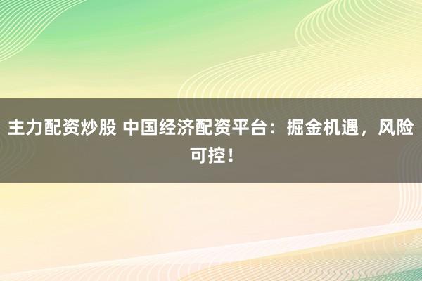 主力配资炒股 中国经济配资平台：掘金机遇，风险可控！