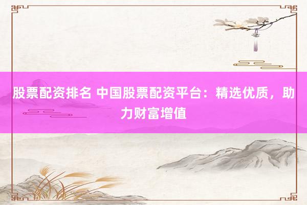 股票配资排名 中国股票配资平台：精选优质，助力财富增值