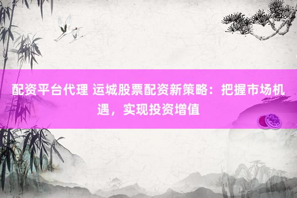 配资平台代理 运城股票配资新策略：把握市场机遇，实现投资增值