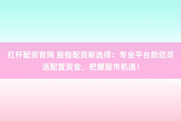 杠杆配资官网 股指配资新选择：专业平台助您灵活配置资金，把握股市机遇！