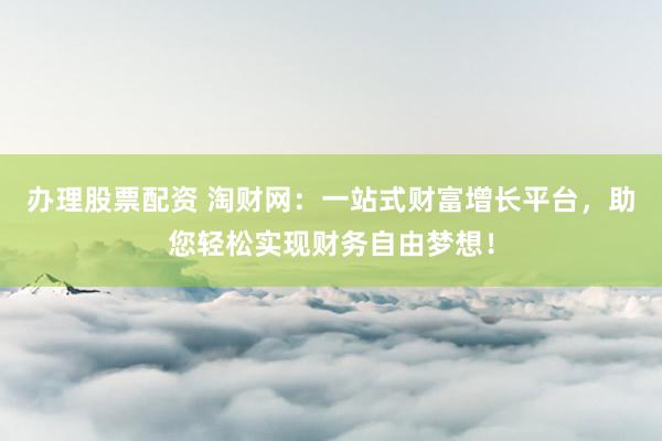 办理股票配资 淘财网：一站式财富增长平台，助您轻松实现财务自由梦想！