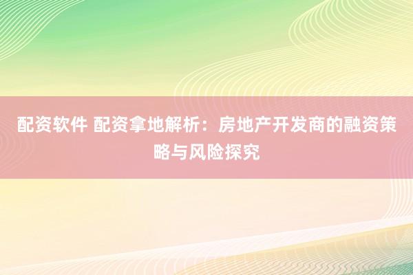 配资软件 配资拿地解析：房地产开发商的融资策略与风险探究