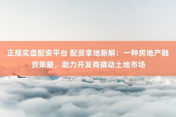 正规实盘配资平台 配资拿地新解：一种房地产融资策略，助力开发商撬动土地市场