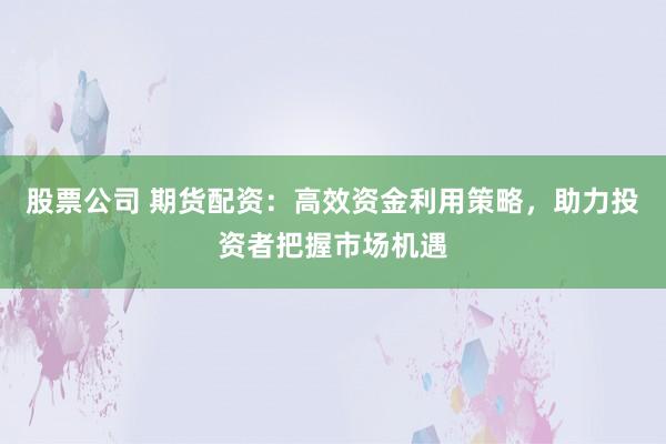 股票公司 期货配资：高效资金利用策略，助力投资者把握市场机遇