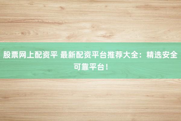 股票网上配资平 最新配资平台推荐大全：精选安全可靠平台！