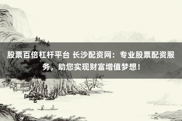股票百倍杠杆平台 长沙配资网：专业股票配资服务，助您实现财富增值梦想！