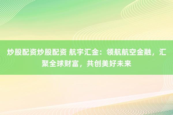 炒股配资炒股配资 航宇汇金：领航航空金融，汇聚全球财富，共创美好未来