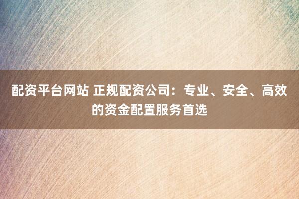 配资平台网站 正规配资公司：专业、安全、高效的资金配置服务首选