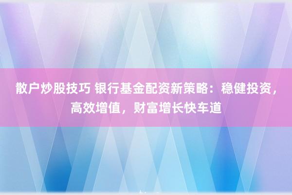 散户炒股技巧 银行基金配资新策略：稳健投资，高效增值，财富增长快车道