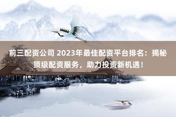 前三配资公司 2023年最佳配资平台排名：揭秘顶级配资服务，助力投资新机遇！