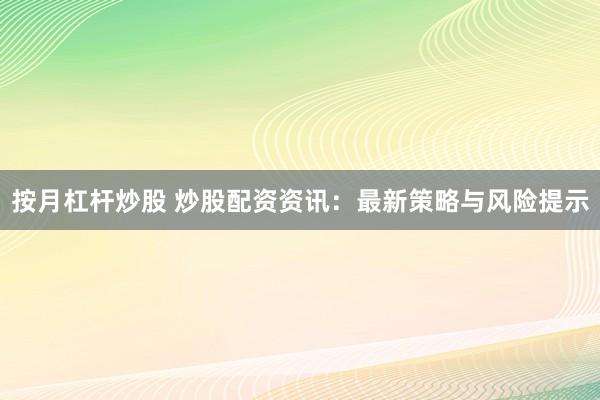 按月杠杆炒股 炒股配资资讯：最新策略与风险提示