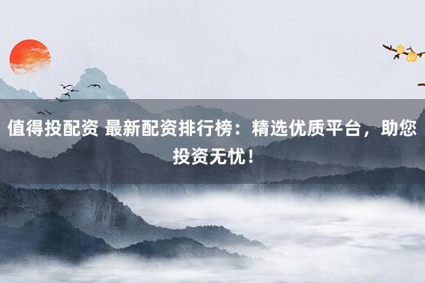 值得投配资 最新配资排行榜：精选优质平台，助您投资无忧！