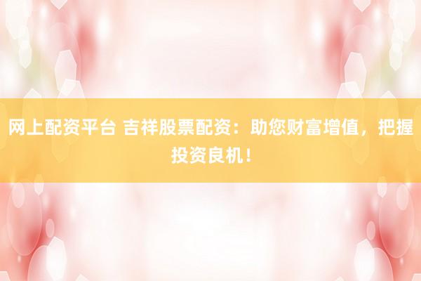 网上配资平台 吉祥股票配资：助您财富增值，把握投资良机！