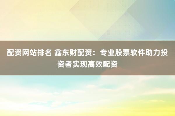 配资网站排名 鑫东财配资：专业股票软件助力投资者实现高效配资
