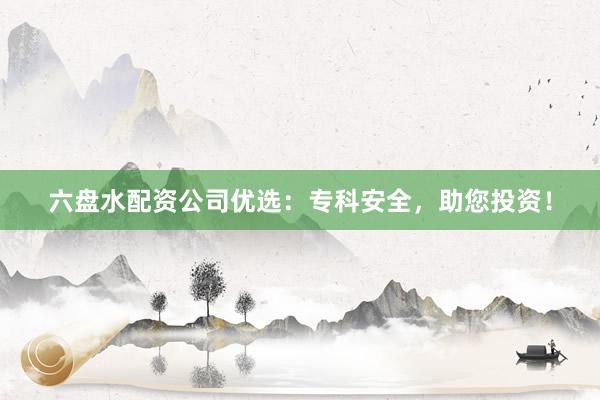 六盘水配资公司优选：专科安全，助您投资！