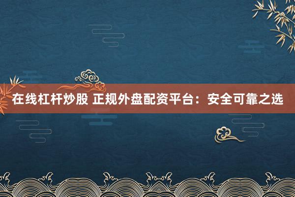 在线杠杆炒股 正规外盘配资平台：安全可靠之选