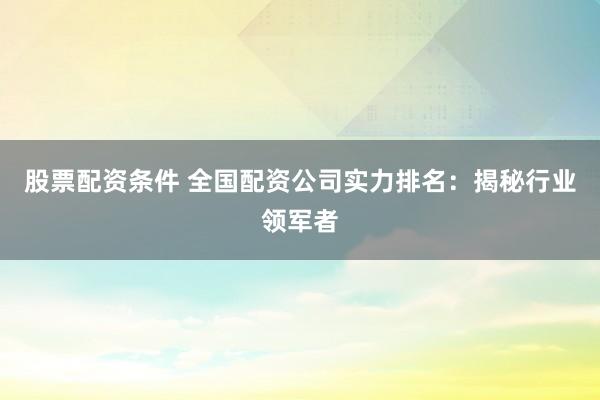 股票配资条件 全国配资公司实力排名：揭秘行业领军者