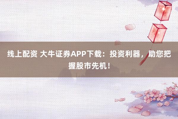 线上配资 大牛证券APP下载：投资利器，助您把握股市先机！
