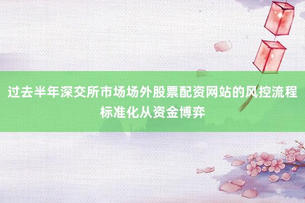 过去半年深交所市场场外股票配资网站的风控流程标准化从资金博弈