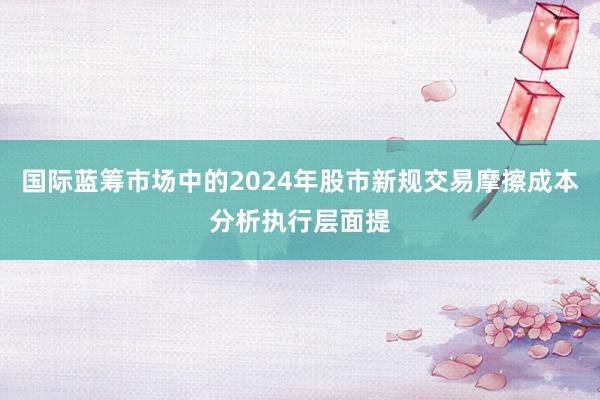 国际蓝筹市场中的2024年股市新规交易摩擦成本分析执行层面提