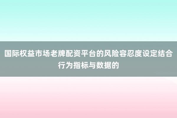 国际权益市场老牌配资平台的风险容忍度设定结合行为指标与数据的