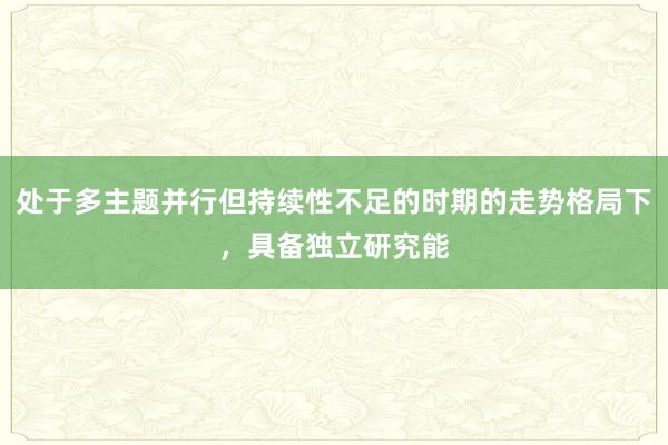 处于多主题并行但持续性不足的时期的走势格局下，具备独立研究能