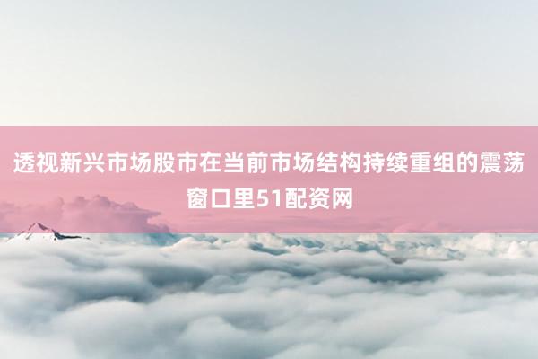 透视新兴市场股市在当前市场结构持续重组的震荡窗口里51配资网
