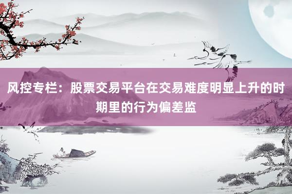 风控专栏：股票交易平台在交易难度明显上升的时期里的行为偏差监