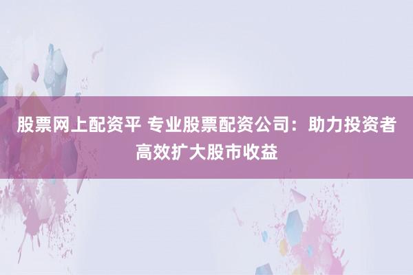 股票网上配资平 专业股票配资公司：助力投资者高效扩大股市收益