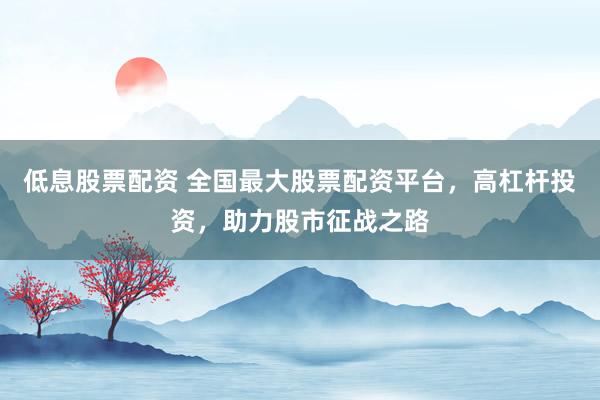 低息股票配资 全国最大股票配资平台，高杠杆投资，助力股市征战之路