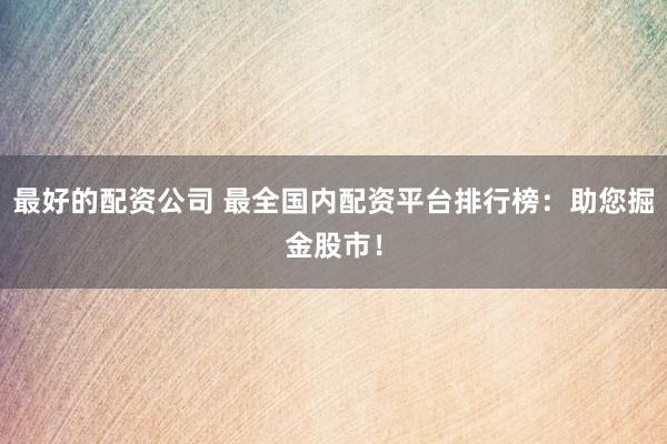 最好的配资公司 最全国内配资平台排行榜：助您掘金股市！