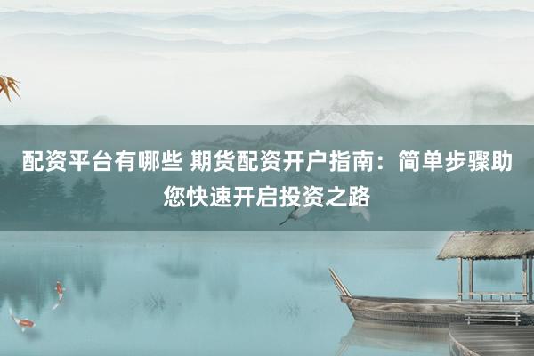 配资平台有哪些 期货配资开户指南：简单步骤助您快速开启投资之路