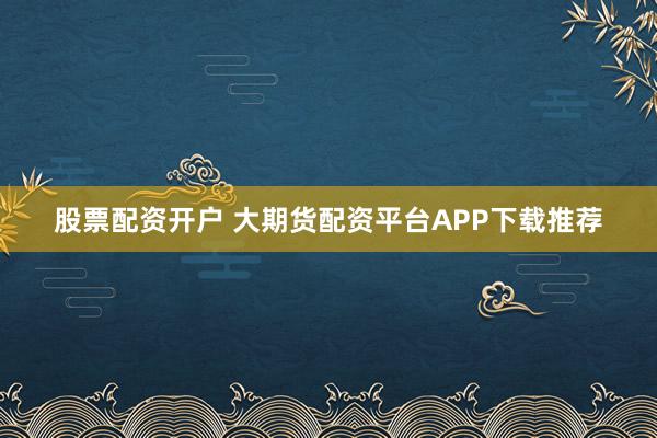 股票配资开户 大期货配资平台APP下载推荐